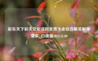 彩乐天下彩天空彩资料免费大全综合解答解释落实_白银版2024.11.09