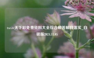 txc.cc天下彩免费资料大全综合解答解释落实_白银版2024.11.05