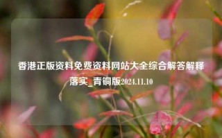 香港正版资料免费资料网站大全综合解答解释落实_青铜版2024.11.10