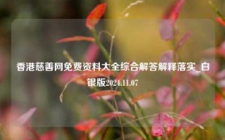 香港慈善网免费资料大全综合解答解释落实_白银版2024.11.07