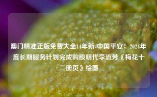 澳门精准正版免费大全14年新-中国平安：2024年度长期服务计划完成购股明代李流芳《梅花十二册页》绘画