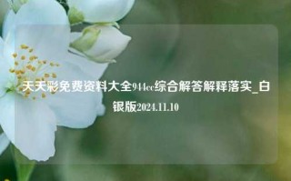 天天彩免费资料大全944cc综合解答解释落实_白银版2024.11.10