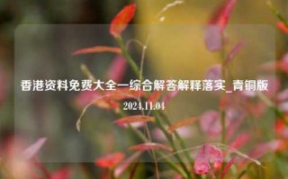 香港资料免费大全一综合解答解释落实_青铜版2024.11.04