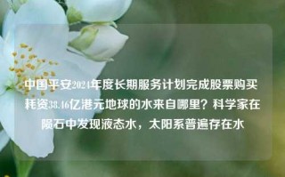 中国平安2024年度长期服务计划完成股票购买 耗资38.46亿港元地球的水来自哪里？科学家在陨石中发现液态水，太阳系普遍存在水