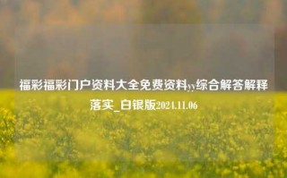 福彩福彩门户资料大全免费资料yy综合解答解释落实_白银版2024.11.06