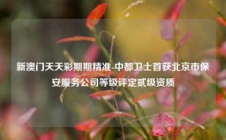 新澳门天天彩期期精准-中都卫士首获北京市保安服务公司等级评定贰级资质