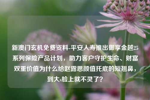 新澳门玄机免费资料-平安人寿推出御享金越25系列保险产品计划，助力客户守护生命、财富双重价值为什么给赵露思颜值托底的短翘鼻，到大s脸上就不灵了？-第1张图片-陕西军卫安保服务公司