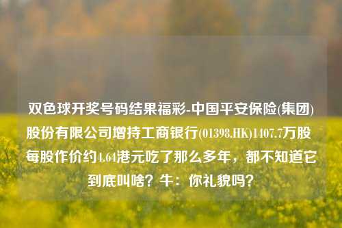 双色球开奖号码结果福彩-中国平安保险(集团)股份有限公司增持工商银行(01398.HK)1407.7万股 每股作价约4.64港元吃了那么多年，都不知道它到底叫啥？牛：你礼貌吗？-第1张图片-陕西军卫安保服务公司