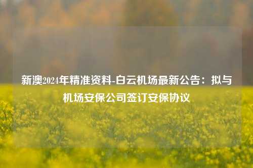 新澳2024年精准资料-白云机场最新公告：拟与机场安保公司签订安保协议-第1张图片-陕西军卫安保服务公司