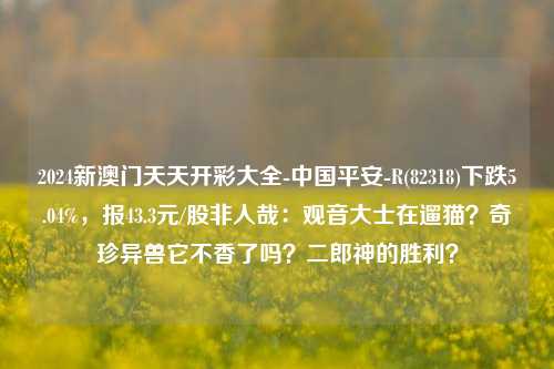 2024新澳门天天开彩大全-中国平安-R(82318)下跌5.04%，报43.3元/股非人哉：观音大士在遛猫？奇珍异兽它不香了吗？二郎神的胜利？-第1张图片-陕西军卫安保服务公司