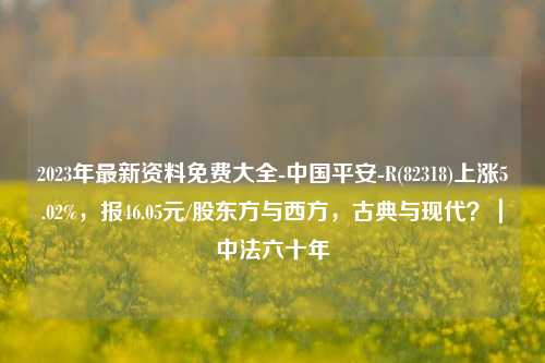 2023年最新资料免费大全-中国平安-R(82318)上涨5.02%，报46.05元/股东方与西方，古典与现代？｜中法六十年-第1张图片-陕西军卫安保服务公司