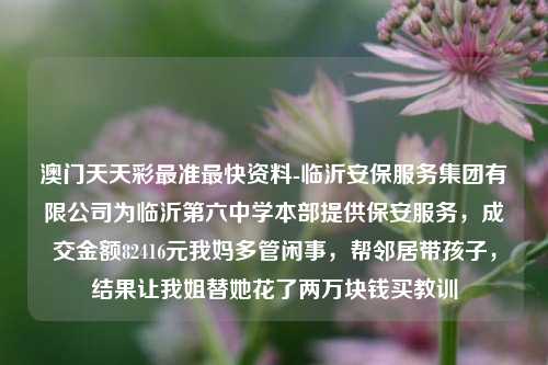 澳门天天彩最准最快资料-临沂安保服务集团有限公司为临沂第六中学本部提供保安服务，成交金额82416元我妈多管闲事，帮邻居带孩子，结果让我姐替她花了两万块钱买教训-第1张图片-陕西军卫安保服务公司