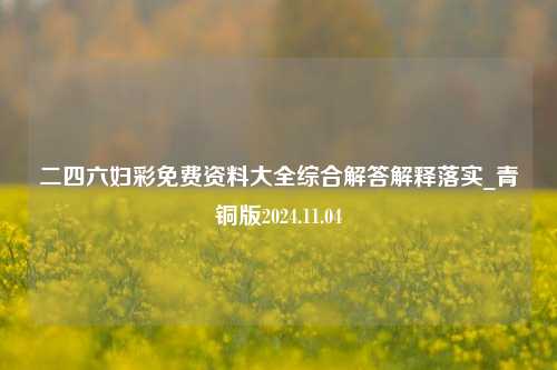 二四六妇彩免费资料大全综合解答解释落实_青铜版2024.11.04-第1张图片-陕西军卫安保服务公司