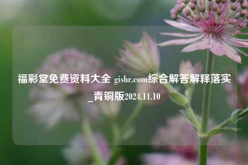 福彩堂免费资料大全 gishr.com综合解答解释落实_青铜版2024.11.10-第1张图片-陕西军卫安保服务公司