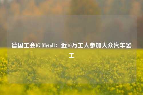 德国工会IG Metall：近10万工人参加大众汽车罢工-第1张图片-陕西军卫安保服务公司