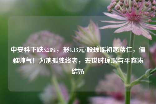 中安科下跌5.28%，报4.13元/股琼瑶初恋蒋仁，儒雅帅气！为她孤独终老，去世时琼瑶与平鑫涛结婚-第1张图片-陕西军卫安保服务公司