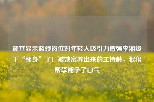 调查显示蓝领岗位对年轻人吸引力增强李湘终于“翻身”了！被她富养出来的王诗龄，狠狠帮李湘争了口气-第1张图片-陕西军卫安保服务公司