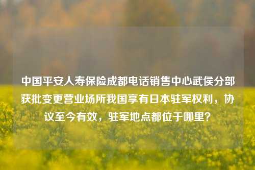 中国平安人寿保险成都电话销售中心武侯分部获批变更营业场所我国享有日本驻军权利，协议至今有效，驻军地点都位于哪里？-第1张图片-陕西军卫安保服务公司