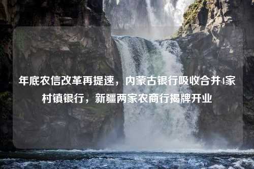 年底农信改革再提速，内蒙古银行吸收合并4家村镇银行，新疆两家农商行揭牌开业