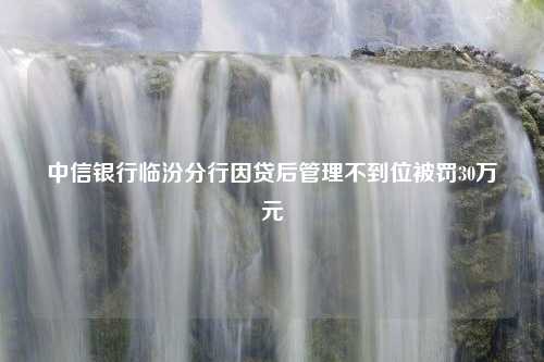 中信银行临汾分行因贷后管理不到位被罚30万元