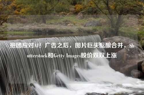 抱团应对AI！广告之后，图片巨头酝酿合并，Shutterstock和Getty Images股价双双上涨