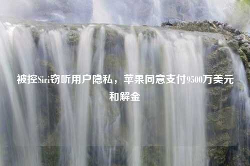 被控Siri窃听用户隐私，苹果同意支付9500万美元和解金