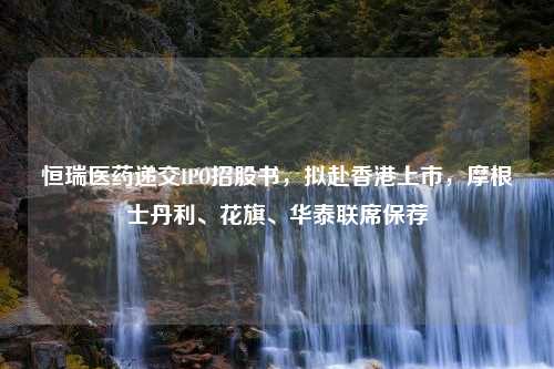 恒瑞医药递交IPO招股书，拟赴香港上市，摩根士丹利、花旗、华泰联席保荐