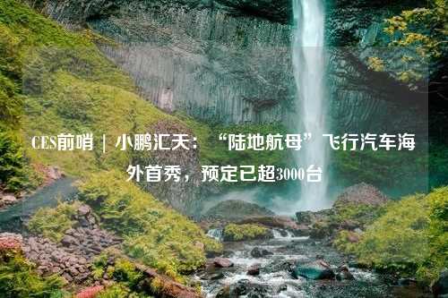 CES前哨 | 小鹏汇天：“陆地航母”飞行汽车海外首秀，预定已超3000台