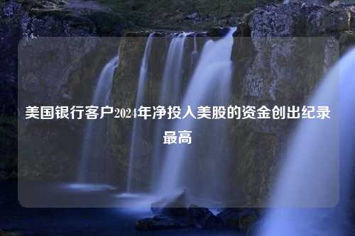 美国银行客户2024年净投入美股的资金创出纪录最高