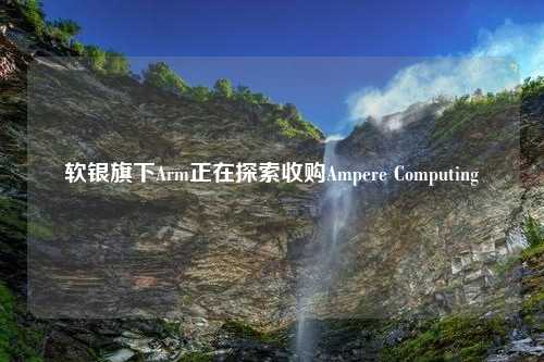 软银旗下Arm正在探索收购Ampere Computing